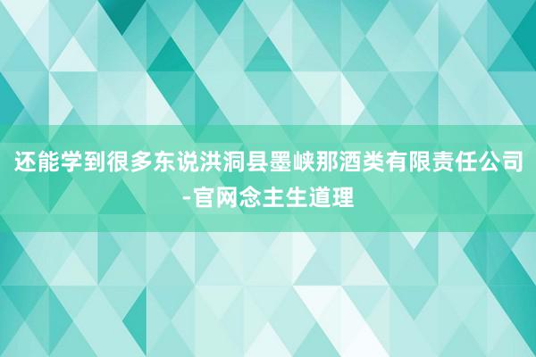 还能学到很多东说洪洞县墨峡那酒类有限责任公司-官网念主生道理
